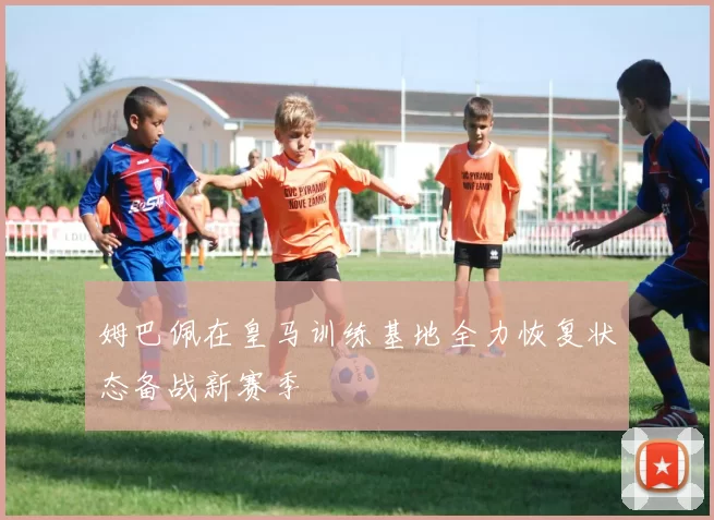 姆巴佩在皇马训练基地全力恢复状态备战新赛季