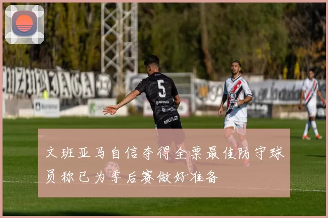 文班亚马自信夺得全票最佳防守球员称已为季后赛做好准备