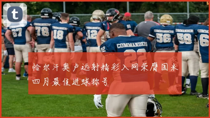 恰尔汗奥卢远射精彩入网荣膺国米四月最佳进球称号