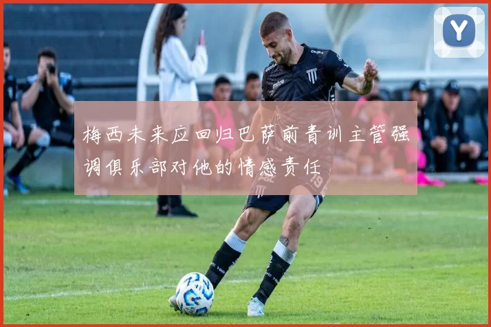 梅西未来应回归巴萨前青训主管强调俱乐部对他的情感责任