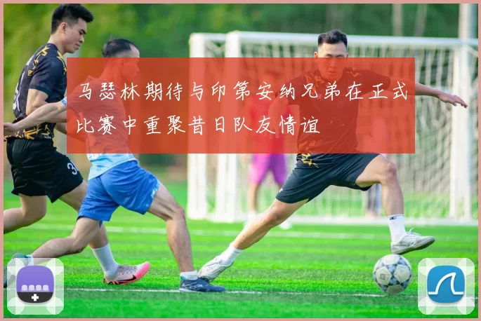 马瑟林期待与印第安纳兄弟在正式比赛中重聚昔日队友情谊