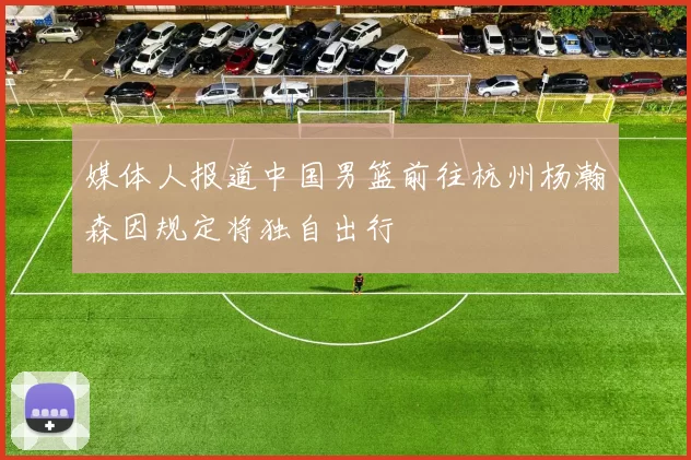 媒体人报道中国男篮前往杭州杨瀚森因规定将独自出行