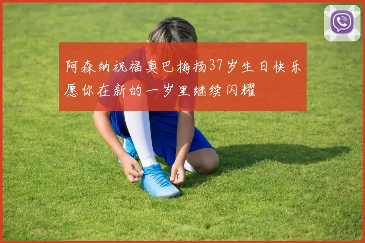 阿森纳祝福奥巴梅扬37岁生日快乐愿你在新的一岁里继续闪耀