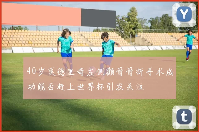 40岁莫德里奇左侧颧骨骨折手术成功能否赶上世界杯引发关注