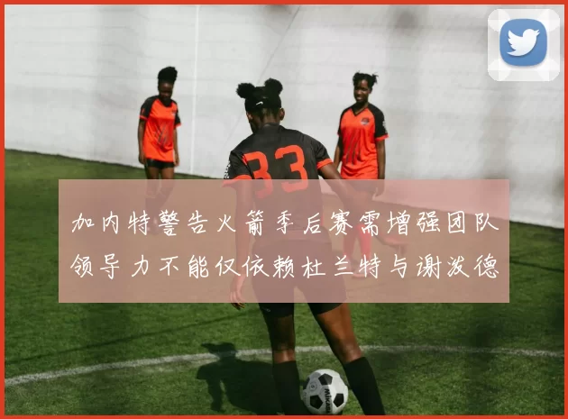 加内特警告火箭季后赛需增强团队领导力不能仅依赖杜兰特与谢泼德