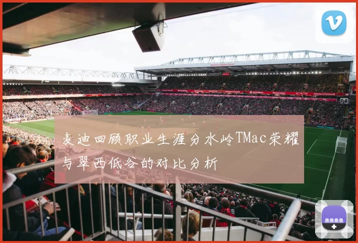 麦迪回顾职业生涯分水岭TMac荣耀与翠西低谷的对比分析