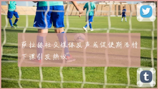 萨拉赫社交媒体发声或促使斯洛特下课引发热议