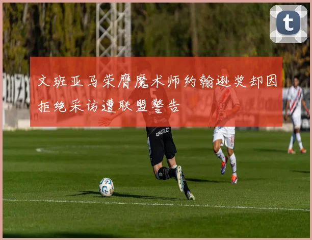 文班亚马荣膺魔术师约翰逊奖却因拒绝采访遭联盟警告