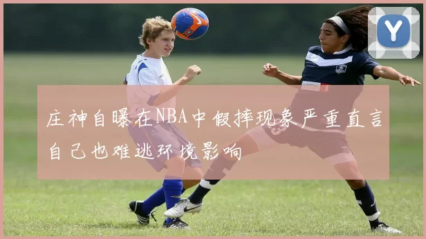 庄神自曝在NBA中假摔现象严重直言自己也难逃环境影响