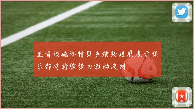 里肯谈施洛特贝克续约进展表示俱乐部将持续努力推动谈判