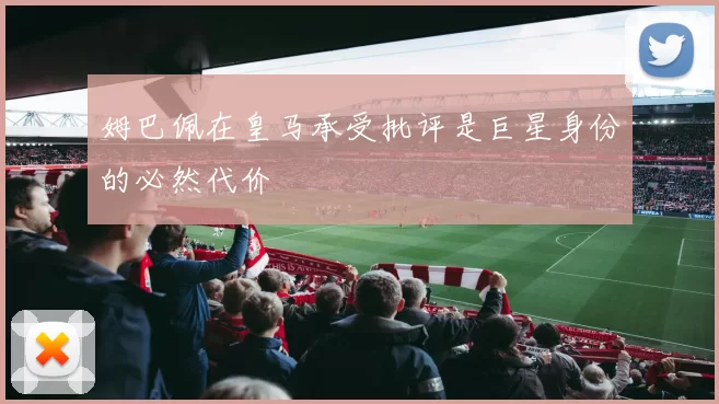 姆巴佩在皇马承受批评是巨星身份的必然代价