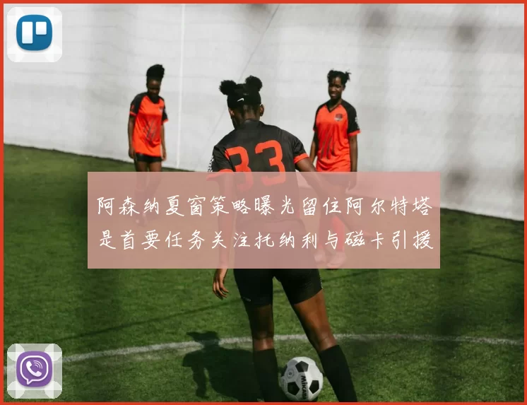 阿森纳夏窗策略曝光留住阿尔特塔是首要任务关注托纳利与磁卡引援动态